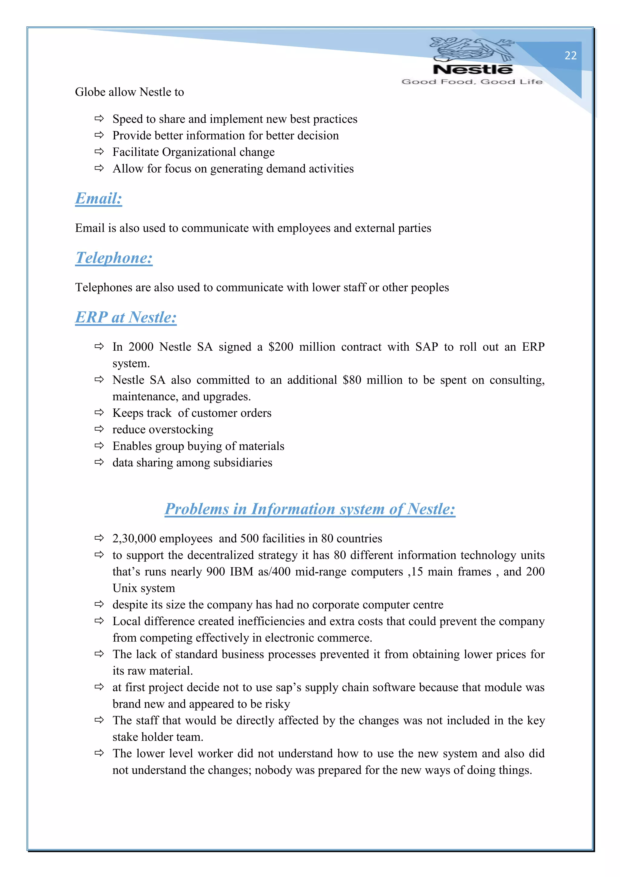 22
Globe allow Nestle to
 Speed to share and implement new best practices
 Provide better information for better decision
 Facilitate Organizational change
 Allow for focus on generating demand activities
Email:
Email is also used to communicate with employees and external parties
Telephone:
Telephones are also used to communicate with lower staff or other peoples
ERP at Nestle:
 In 2000 Nestle SA signed a $200 million contract with SAP to roll out an ERP
system.
 Nestle SA also committed to an additional $80 million to be spent on consulting,
maintenance, and upgrades.
 Keeps track of customer orders
 reduce overstocking
 Enables group buying of materials
 data sharing among subsidiaries
Problems in Information system of Nestle:
 2,30,000 employees and 500 facilities in 80 countries
 to support the decentralized strategy it has 80 different information technology units
that’s runs nearly 900 IBM as/400 mid-range computers ,15 main frames , and 200
Unix system
 despite its size the company has had no corporate computer centre
 Local difference created inefficiencies and extra costs that could prevent the company
from competing effectively in electronic commerce.
 The lack of standard business processes prevented it from obtaining lower prices for
its raw material.
 at first project decide not to use sap’s supply chain software because that module was
brand new and appeared to be risky
 The staff that would be directly affected by the changes was not included in the key
stake holder team.
 The lower level worker did not understand how to use the new system and also did
not understand the changes; nobody was prepared for the new ways of doing things.
 