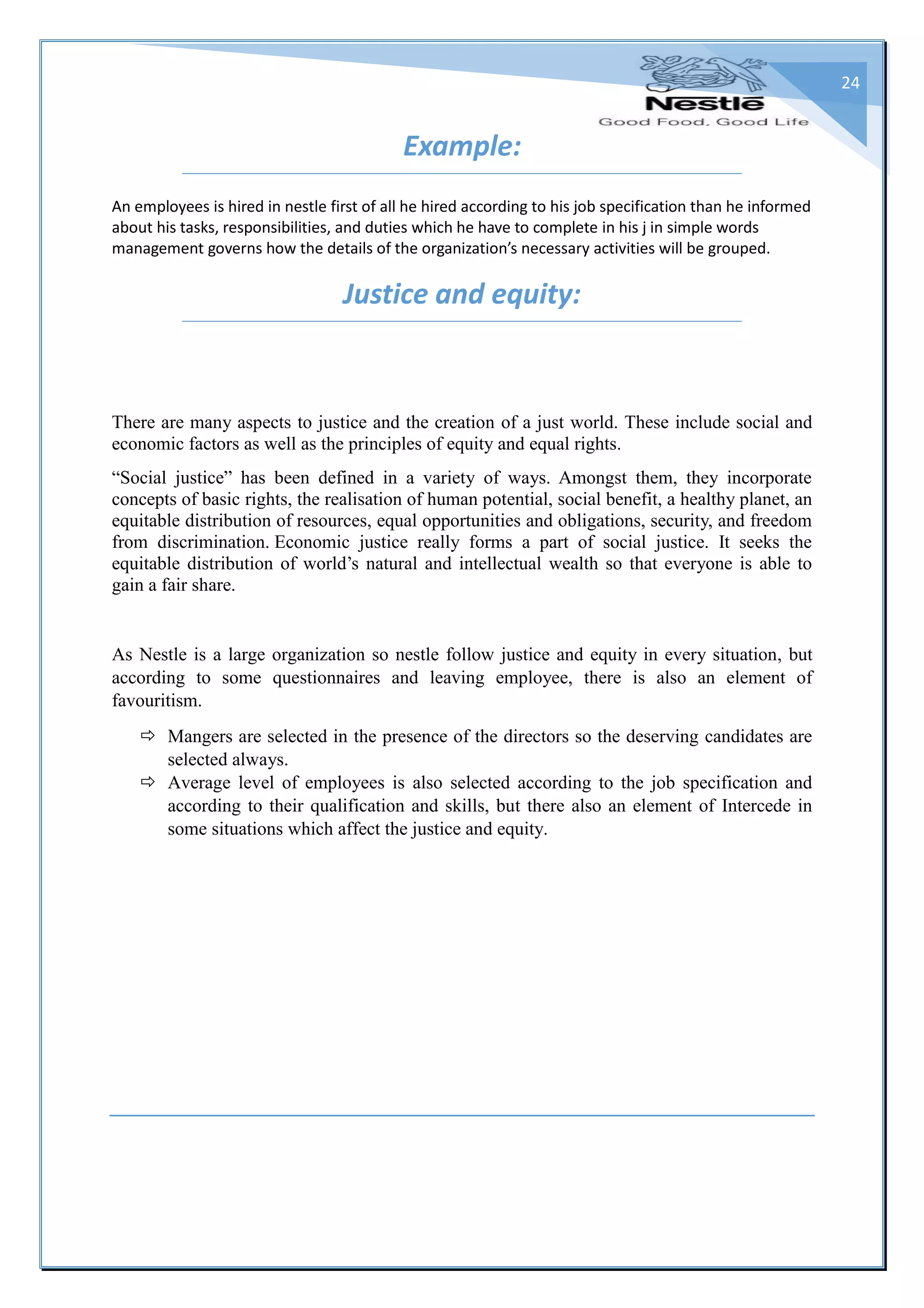 24
Example:
An employees is hired in nestle first of all he hired according to his job specification than he informed
about his tasks, responsibilities, and duties which he have to complete in his j in simple words
management governs how the details of the organization’s necessary activities will be grouped.
Justice and equity:
There are many aspects to justice and the creation of a just world. These include social and
economic factors as well as the principles of equity and equal rights.
“Social justice” has been defined in a variety of ways. Amongst them, they incorporate
concepts of basic rights, the realisation of human potential, social benefit, a healthy planet, an
equitable distribution of resources, equal opportunities and obligations, security, and freedom
from discrimination. Economic justice really forms a part of social justice. It seeks the
equitable distribution of world’s natural and intellectual wealth so that everyone is able to
gain a fair share.
As Nestle is a large organization so nestle follow justice and equity in every situation, but
according to some questionnaires and leaving employee, there is also an element of
favouritism.
 Mangers are selected in the presence of the directors so the deserving candidates are
selected always.
 Average level of employees is also selected according to the job specification and
according to their qualification and skills, but there also an element of Intercede in
some situations which affect the justice and equity.
 