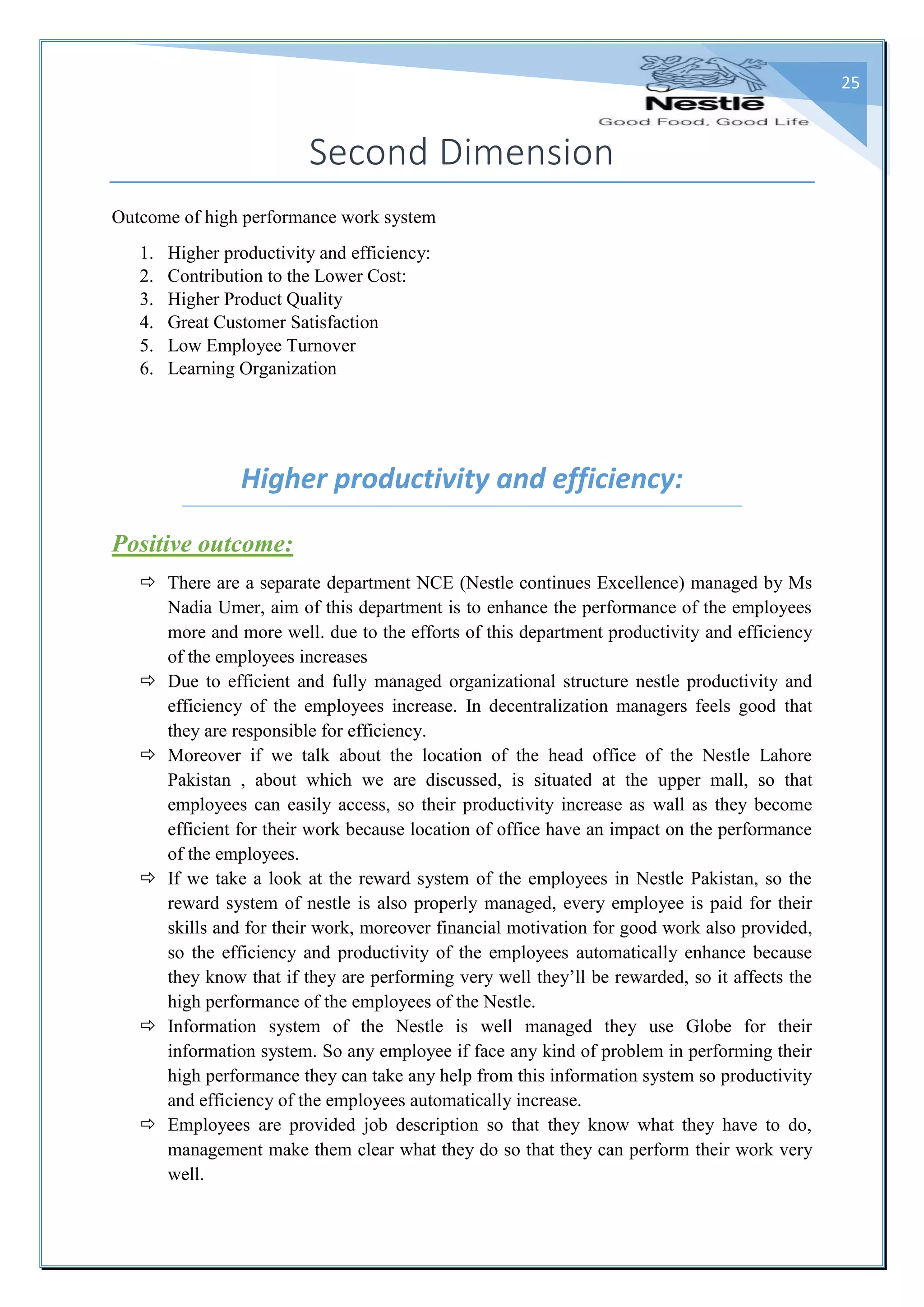 25
Second Dimension
Outcome of high performance work system
1. Higher productivity and efficiency:
2. Contribution to the Lower Cost:
3. Higher Product Quality
4. Great Customer Satisfaction
5. Low Employee Turnover
6. Learning Organization
Higher productivity and efficiency:
Positive outcome:
 There are a separate department NCE (Nestle continues Excellence) managed by Ms
Nadia Umer, aim of this department is to enhance the performance of the employees
more and more well. due to the efforts of this department productivity and efficiency
of the employees increases
 Due to efficient and fully managed organizational structure nestle productivity and
efficiency of the employees increase. In decentralization managers feels good that
they are responsible for efficiency.
 Moreover if we talk about the location of the head office of the Nestle Lahore
Pakistan , about which we are discussed, is situated at the upper mall, so that
employees can easily access, so their productivity increase as wall as they become
efficient for their work because location of office have an impact on the performance
of the employees.
 If we take a look at the reward system of the employees in Nestle Pakistan, so the
reward system of nestle is also properly managed, every employee is paid for their
skills and for their work, moreover financial motivation for good work also provided,
so the efficiency and productivity of the employees automatically enhance because
they know that if they are performing very well they’ll be rewarded, so it affects the
high performance of the employees of the Nestle.
 Information system of the Nestle is well managed they use Globe for their
information system. So any employee if face any kind of problem in performing their
high performance they can take any help from this information system so productivity
and efficiency of the employees automatically increase.
 Employees are provided job description so that they know what they have to do,
management make them clear what they do so that they can perform their work very
well.
 