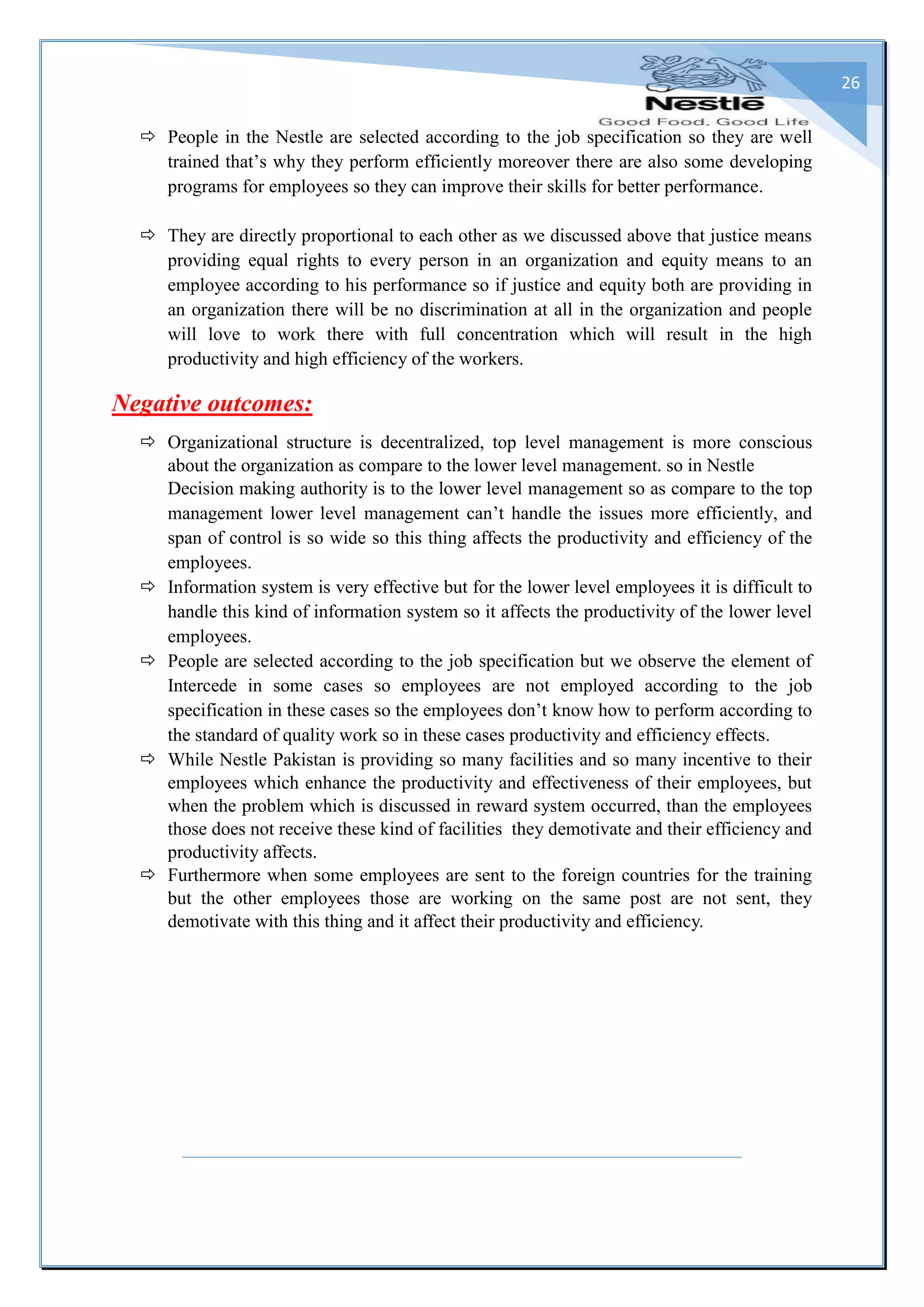 26
 People in the Nestle are selected according to the job specification so they are well
trained that’s why they perform efficiently moreover there are also some developing
programs for employees so they can improve their skills for better performance.
 They are directly proportional to each other as we discussed above that justice means
providing equal rights to every person in an organization and equity means to an
employee according to his performance so if justice and equity both are providing in
an organization there will be no discrimination at all in the organization and people
will love to work there with full concentration which will result in the high
productivity and high efficiency of the workers.
Negative outcomes:
 Organizational structure is decentralized, top level management is more conscious
about the organization as compare to the lower level management. so in Nestle
Decision making authority is to the lower level management so as compare to the top
management lower level management can’t handle the issues more efficiently, and
span of control is so wide so this thing affects the productivity and efficiency of the
employees.
 Information system is very effective but for the lower level employees it is difficult to
handle this kind of information system so it affects the productivity of the lower level
employees.
 People are selected according to the job specification but we observe the element of
Intercede in some cases so employees are not employed according to the job
specification in these cases so the employees don’t know how to perform according to
the standard of quality work so in these cases productivity and efficiency effects.
 While Nestle Pakistan is providing so many facilities and so many incentive to their
employees which enhance the productivity and effectiveness of their employees, but
when the problem which is discussed in reward system occurred, than the employees
those does not receive these kind of facilities they demotivate and their efficiency and
productivity affects.
 Furthermore when some employees are sent to the foreign countries for the training
but the other employees those are working on the same post are not sent, they
demotivate with this thing and it affect their productivity and efficiency.
 