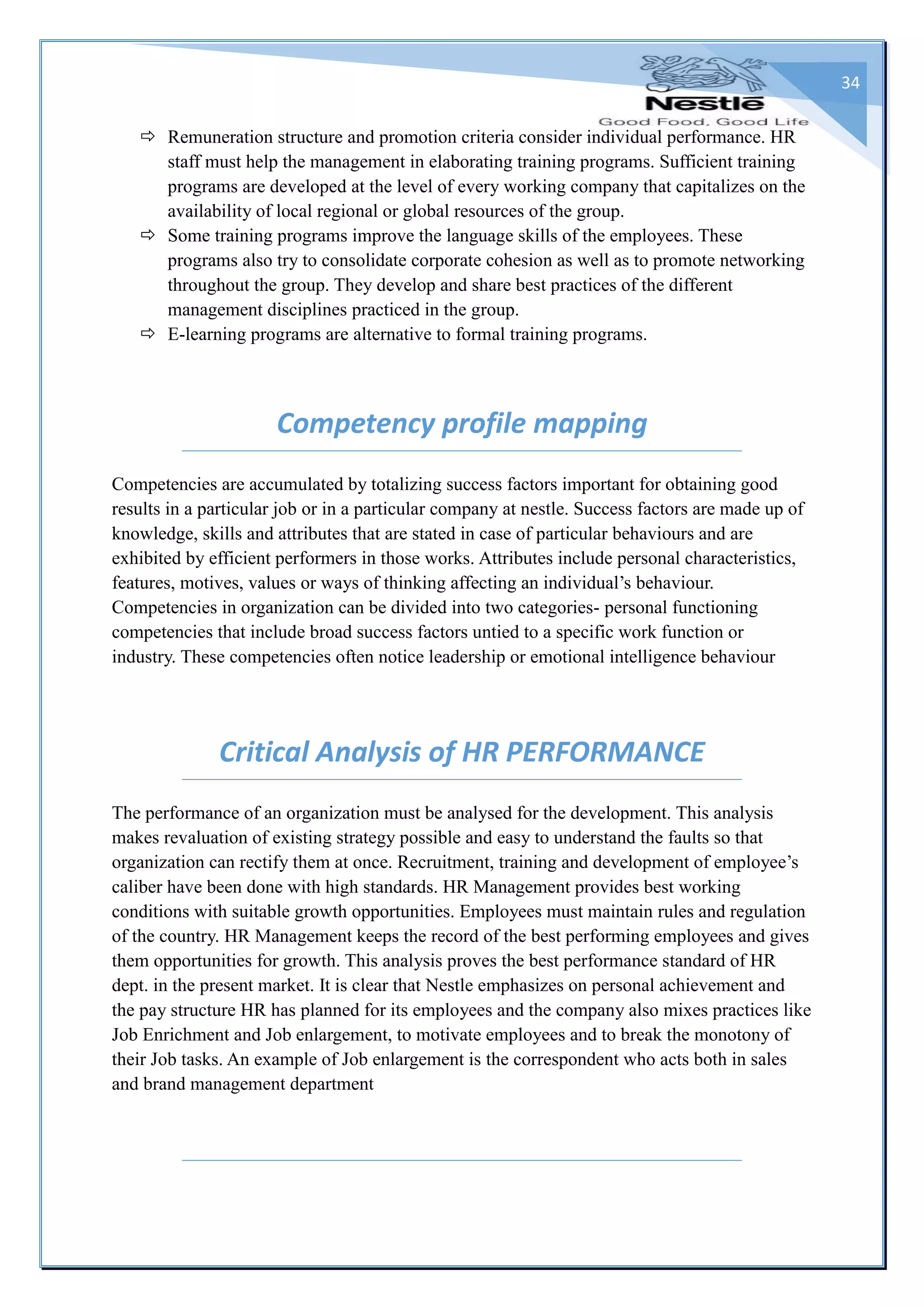 34
 Remuneration structure and promotion criteria consider individual performance. HR
staff must help the management in elaborating training programs. Sufficient training
programs are developed at the level of every working company that capitalizes on the
availability of local regional or global resources of the group.
 Some training programs improve the language skills of the employees. These
programs also try to consolidate corporate cohesion as well as to promote networking
throughout the group. They develop and share best practices of the different
management disciplines practiced in the group.
 E-learning programs are alternative to formal training programs.
Competency profile mapping
Competencies are accumulated by totalizing success factors important for obtaining good
results in a particular job or in a particular company at nestle. Success factors are made up of
knowledge, skills and attributes that are stated in case of particular behaviours and are
exhibited by efficient performers in those works. Attributes include personal characteristics,
features, motives, values or ways of thinking affecting an individual’s behaviour.
Competencies in organization can be divided into two categories- personal functioning
competencies that include broad success factors untied to a specific work function or
industry. These competencies often notice leadership or emotional intelligence behaviour
Critical Analysis of HR PERFORMANCE
The performance of an organization must be analysed for the development. This analysis
makes revaluation of existing strategy possible and easy to understand the faults so that
organization can rectify them at once. Recruitment, training and development of employee’s
caliber have been done with high standards. HR Management provides best working
conditions with suitable growth opportunities. Employees must maintain rules and regulation
of the country. HR Management keeps the record of the best performing employees and gives
them opportunities for growth. This analysis proves the best performance standard of HR
dept. in the present market. It is clear that Nestle emphasizes on personal achievement and
the pay structure HR has planned for its employees and the company also mixes practices like
Job Enrichment and Job enlargement, to motivate employees and to break the monotony of
their Job tasks. An example of Job enlargement is the correspondent who acts both in sales
and brand management department
 