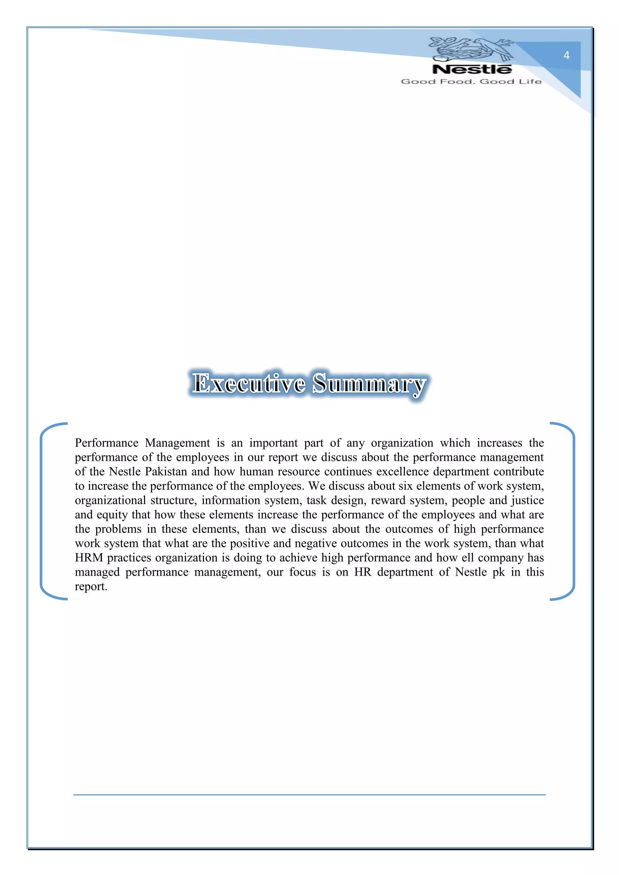 4
Performance Management is an important part of any organization which increases the
performance of the employees in our report we discuss about the performance management
of the Nestle Pakistan and how human resource continues excellence department contribute
to increase the performance of the employees. We discuss about six elements of work system,
organizational structure, information system, task design, reward system, people and justice
and equity that how these elements increase the performance of the employees and what are
the problems in these elements, than we discuss about the outcomes of high performance
work system that what are the positive and negative outcomes in the work system, than what
HRM practices organization is doing to achieve high performance and how ell company has
managed performance management, our focus is on HR department of Nestle pk in this
report.
 