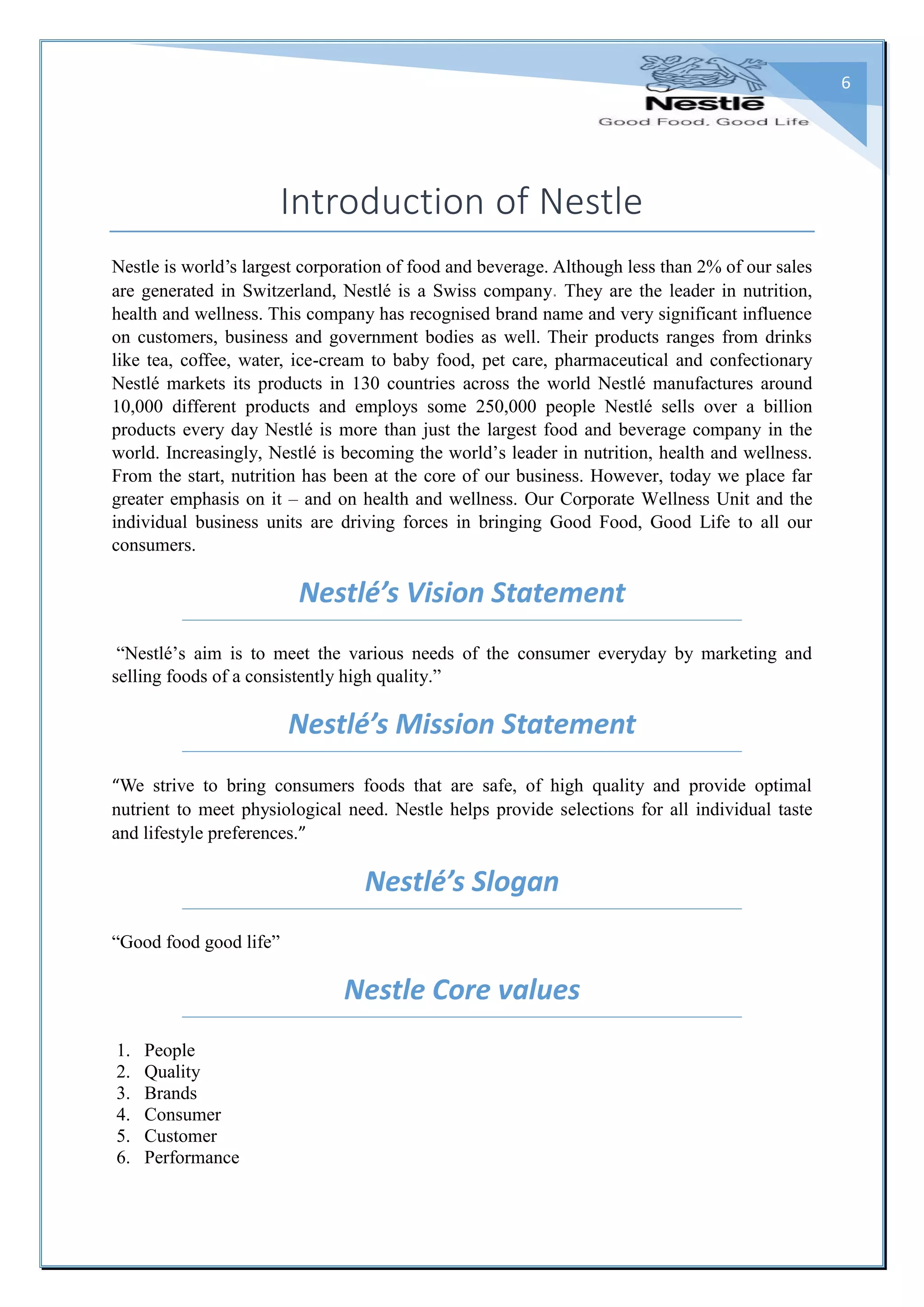 6
Introduction of Nestle
Nestle is world’s largest corporation of food and beverage. Although less than 2% of our sales
are generated in Switzerland, Nestlé is a Swiss company. They are the leader in nutrition,
health and wellness. This company has recognised brand name and very significant influence
on customers, business and government bodies as well. Their products ranges from drinks
like tea, coffee, water, ice-cream to baby food, pet care, pharmaceutical and confectionary
Nestlé markets its products in 130 countries across the world Nestlé manufactures around
10,000 different products and employs some 250,000 people Nestlé sells over a billion
products every day Nestlé is more than just the largest food and beverage company in the
world. Increasingly, Nestlé is becoming the world’s leader in nutrition, health and wellness.
From the start, nutrition has been at the core of our business. However, today we place far
greater emphasis on it – and on health and wellness. Our Corporate Wellness Unit and the
individual business units are driving forces in bringing Good Food, Good Life to all our
consumers.
Nestlé’s Vision Statement
“Nestlé’s aim is to meet the various needs of the consumer everyday by marketing and
selling foods of a consistently high quality.”
Nestlé’s Mission Statement
“We strive to bring consumers foods that are safe, of high quality and provide optimal
nutrient to meet physiological need. Nestle helps provide selections for all individual taste
and lifestyle preferences.”
Nestlé’s Slogan
“Good food good life”
Nestle Core values
1. People
2. Quality
3. Brands
4. Consumer
5. Customer
6. Performance
 