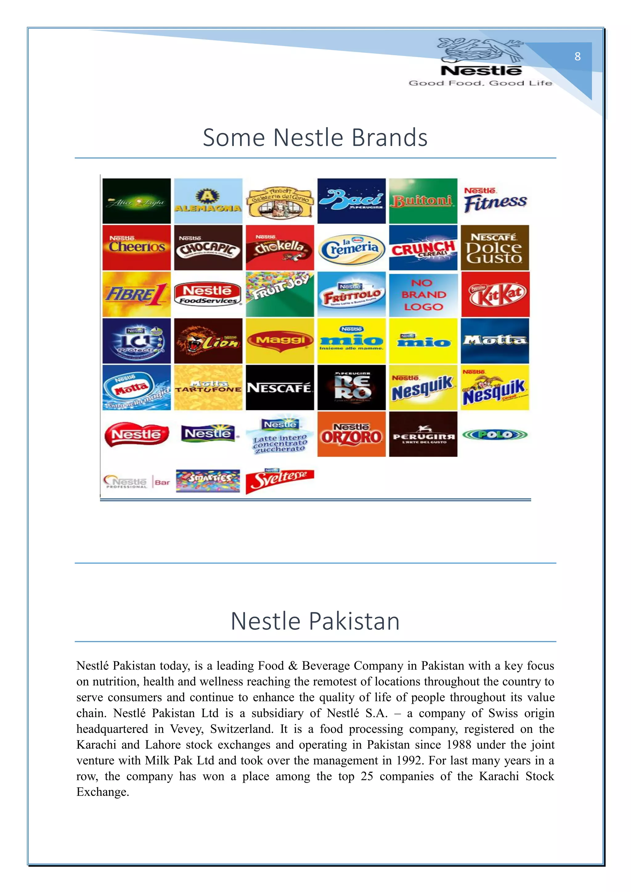 8
Some Nestle Brands
Nestle Pakistan
Nestlé Pakistan today, is a leading Food & Beverage Company in Pakistan with a key focus
on nutrition, health and wellness reaching the remotest of locations throughout the country to
serve consumers and continue to enhance the quality of life of people throughout its value
chain. Nestlé Pakistan Ltd is a subsidiary of Nestlé S.A. – a company of Swiss origin
headquartered in Vevey, Switzerland. It is a food processing company, registered on the
Karachi and Lahore stock exchanges and operating in Pakistan since 1988 under the joint
venture with Milk Pak Ltd and took over the management in 1992. For last many years in a
row, the company has won a place among the top 25 companies of the Karachi Stock
Exchange.
 
