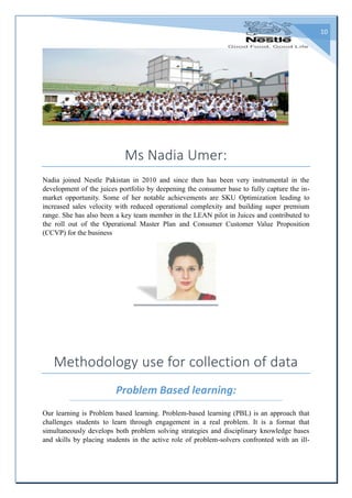 10
Ms Nadia Umer:
Nadia joined Nestle Pakistan in 2010 and since then has been very instrumental in the
development of the juices portfolio by deepening the consumer base to fully capture the in-
market opportunity. Some of her notable achievements are SKU Optimization leading to
increased sales velocity with reduced operational complexity and building super premium
range. She has also been a key team member in the LEAN pilot in Juices and contributed to
the roll out of the Operational Master Plan and Consumer Customer Value Proposition
(CCVP) for the business
Methodology use for collection of data
Problem Based learning:
Our learning is Problem based learning. Problem-based learning (PBL) is an approach that
challenges students to learn through engagement in a real problem. It is a format that
simultaneously develops both problem solving strategies and disciplinary knowledge bases
and skills by placing students in the active role of problem-solvers confronted with an ill-
 