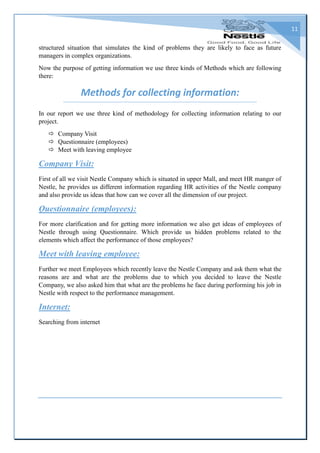 11
structured situation that simulates the kind of problems they are likely to face as future
managers in complex organizations.
Now the purpose of getting information we use three kinds of Methods which are following
there:
Methods for collecting information:
In our report we use three kind of methodology for collecting information relating to our
project.
 Company Visit
 Questionnaire (employees)
 Meet with leaving employee
Company Visit:
First of all we visit Nestle Company which is situated in upper Mall, and meet HR manger of
Nestle, he provides us different information regarding HR activities of the Nestle company
and also provide us ideas that how can we cover all the dimension of our project.
Questionnaire (employees):
For more clarification and for getting more information we also get ideas of employees of
Nestle through using Questionnaire. Which provide us hidden problems related to the
elements which affect the performance of those employees?
Meet with leaving employee:
Further we meet Employees which recently leave the Nestle Company and ask them what the
reasons are and what are the problems due to which you decided to leave the Nestle
Company, we also asked him that what are the problems he face during performing his job in
Nestle with respect to the performance management.
Internet:
Searching from internet
 