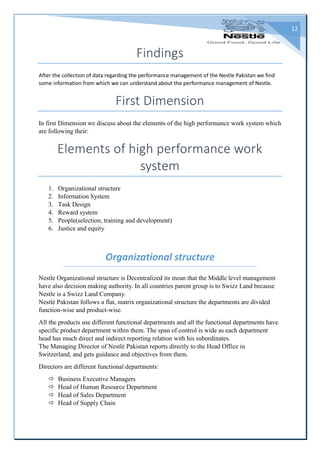 12
Findings
After the collection of data regarding the performance management of the Nestle Pakistan we find
some information from which we can understand about the performance management of Nestle.
First Dimension
In first Dimension we discuss about the elements of the high performance work system which
are following their:
Elements of high performance work
system
1. Organizational structure
2. Information System
3. Task Design
4. Reward system
5. People(selection, training and development)
6. Justice and equity
Organizational structure
Nestle Organizational structure is Decentralized its mean that the Middle level management
have also decision making authority. In all countries parent group is to Swizz Land because
Nestle is a Swizz Land Company.
Nestlé Pakistan follows a flat, matrix organizational structure the departments are divided
function-wise and product-wise.
All the products use different functional departments and all the functional departments have
specific product department within them. The span of control is wide as each department
head has much direct and indirect reporting relation with his subordinates.
The Managing Director of Nestlé Pakistan reports directly to the Head Office in
Switzerland, and gets guidance and objectives from them.
Directors are different functional departments:
 Business Executive Managers
 Head of Human Resource Department
 Head of Sales Department
 Head of Supply Chain
 