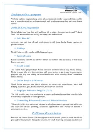 17
Employee wellness programs
Worksite wellness programs have gotten a boost in recent months because of their possible
role in promoting employee wellness through such benefits as counselling and onsite health
centres
Perks at Work Programme
Nestle help its team keep their work and home life in balance through what they call 'Perks at
Work. The best associates are healthy and happy, and lead full lives.
 Paid Time Off
Associates earn paid time off each month to use for sick leave, family illness, vacation, or
personal reasons.
 Holidays
Nestlé Purina provides regular paid holidays each year.
 Parental Leave
Leave is available for birth and adoptive fathers and mothers who are salaried or non-union
hourly associates.
 Health Works
The Health Works program helps Nestle associates and their families stay fit and healthy.
Nestle program also provides associates with opportunities to participate in preventative
programs that help save money on heath benefit costs while ensuring Nestlé’s associates
remain healthy.
 Online Services & Discounts
Nestlé Purina associates can receive discounts for theatre and entertainment, travel and
lodging, electronics, gifts, financial services, local services and more.
 Employee Assistance Program (EAP)
The EAP provides easy, free, confidential access to professional counsellors trained to help
with a variety of personal or family problems.
 Counselling, Education Resource & Referral Services
This service offers information and referrals on adoption resources, prenatal care, child care
and elder care services, parenting, educational opportunities and a variety of personal /
convenience services.
Problems in Reward System
But there are also an element of scheme system in nestle reward system in which reward are
provided to the employees through the schemes. In which deserving employees can’t receive
 