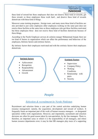 18
these kind of reward but those employees that does not deserve these kind of rewards, get
these reward, so those employees those work hard , and deserve these kind of rewards
demotivate with these kind of things.
Moreover some training programs , foreign tours, and many more these kind of facilities are
also provided to just some employees other employees working on the same post does not
receive these facilities at the same time so those employees who get these facilities motivated
but those employees those does not receive these kind of facilities demotivate because of
these things.
According to the Nestle Employee services & solution manger Muhammad Amjad, there are
too kind of factors in organization which can affect the performance and behaviour of the
employees, Intrinsic factors and extrinsic factors.
By intrinsic factors their employees motivated and with the extrinsic factors their employees
demotivate.
People
Selection & recruitment in Nestle Pakistan
Recruitment and selection forms a core part of the central activities underlying human
resource management: namely, the acquisition, development and reward of workers. It
frequently forms an important part of the work of human resource managers – or designated
specialists within work organisations. However, and importantly, recruitment and selection
decisions are often for good reason taken by non-specialists, by the line managers. There is,
therefore, an important sense in which it is the responsibility of all managers, and where
human resource departments exist, it may be that HR managers play more of a supporting
Extrinsic Factors
 Supervision
 Company Policy
 Working
Conditions
 Relationship with
peers
 Security
Intrinsic factors
 Achievement
 Recognition
 Responsibility
 Advancement
 Growth
 