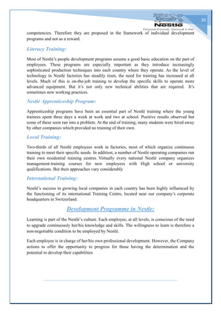 20
competencies. Therefore they are proposed in the framework of individual development
programs and not as a reward.
Literacy Training:
Most of Nestlé’s people development programs assume a good basic education on the part of
employees. These programs are especially important as they introduce increasingly
sophisticated production techniques into each country where they operate. As the level of
technology in Nestlé factories has steadily risen, the need for training has increased at all
levels. Much of this is on-the-job training to develop the specific skills to operate more
advanced equipment. But it’s not only new technical abilities that are required. It’s
sometimes new working practices.
Nestlé Apprenticeship Program:
Apprenticeship programs have been an essential part of Nestlé training where the young
trainees spent three days a week at work and two at school. Positive results observed but
some of these soon ran into a problem. At the end of training, many students were hired away
by other companies which provided no training of their own.
Local Training:
Two-thirds of all Nestlé employees work in factories, most of which organize continuous
training to meet their specific needs. In addition, a number of Nestlé operating companies run
their own residential training centres. Virtually every national Nestlé company organizes
management-training courses for new employees with High school or university
qualifications. But their approaches vary considerably
International Training:
Nestlé’s success in growing local companies in each country has been highly influenced by
the functioning of its international Training Centre, located near our company’s corporate
headquarters in Switzerland.
Development Programme in Nestle:
Learning is part of the Nestlé’s culture. Each employee, at all levels, is conscious of the need
to upgrade continuously her/his knowledge and skills. The willingness to learn is therefore a
non-negotiable condition to be employed by Nestlé.
Each employee is in charge of her/his own professional development. However, the Company
actions to offer the opportunity to progress for those having the determination and the
potential to develop their capabilities
 