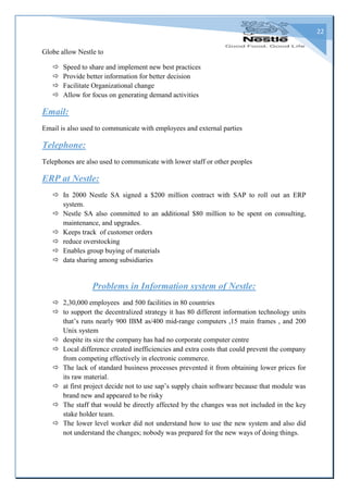 22
Globe allow Nestle to
 Speed to share and implement new best practices
 Provide better information for better decision
 Facilitate Organizational change
 Allow for focus on generating demand activities
Email:
Email is also used to communicate with employees and external parties
Telephone:
Telephones are also used to communicate with lower staff or other peoples
ERP at Nestle:
 In 2000 Nestle SA signed a $200 million contract with SAP to roll out an ERP
system.
 Nestle SA also committed to an additional $80 million to be spent on consulting,
maintenance, and upgrades.
 Keeps track of customer orders
 reduce overstocking
 Enables group buying of materials
 data sharing among subsidiaries
Problems in Information system of Nestle:
 2,30,000 employees and 500 facilities in 80 countries
 to support the decentralized strategy it has 80 different information technology units
that’s runs nearly 900 IBM as/400 mid-range computers ,15 main frames , and 200
Unix system
 despite its size the company has had no corporate computer centre
 Local difference created inefficiencies and extra costs that could prevent the company
from competing effectively in electronic commerce.
 The lack of standard business processes prevented it from obtaining lower prices for
its raw material.
 at first project decide not to use sap’s supply chain software because that module was
brand new and appeared to be risky
 The staff that would be directly affected by the changes was not included in the key
stake holder team.
 The lower level worker did not understand how to use the new system and also did
not understand the changes; nobody was prepared for the new ways of doing things.
 