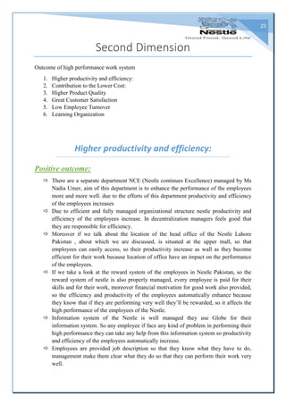 25
Second Dimension
Outcome of high performance work system
1. Higher productivity and efficiency:
2. Contribution to the Lower Cost:
3. Higher Product Quality
4. Great Customer Satisfaction
5. Low Employee Turnover
6. Learning Organization
Higher productivity and efficiency:
Positive outcome:
 There are a separate department NCE (Nestle continues Excellence) managed by Ms
Nadia Umer, aim of this department is to enhance the performance of the employees
more and more well. due to the efforts of this department productivity and efficiency
of the employees increases
 Due to efficient and fully managed organizational structure nestle productivity and
efficiency of the employees increase. In decentralization managers feels good that
they are responsible for efficiency.
 Moreover if we talk about the location of the head office of the Nestle Lahore
Pakistan , about which we are discussed, is situated at the upper mall, so that
employees can easily access, so their productivity increase as wall as they become
efficient for their work because location of office have an impact on the performance
of the employees.
 If we take a look at the reward system of the employees in Nestle Pakistan, so the
reward system of nestle is also properly managed, every employee is paid for their
skills and for their work, moreover financial motivation for good work also provided,
so the efficiency and productivity of the employees automatically enhance because
they know that if they are performing very well they’ll be rewarded, so it affects the
high performance of the employees of the Nestle.
 Information system of the Nestle is well managed they use Globe for their
information system. So any employee if face any kind of problem in performing their
high performance they can take any help from this information system so productivity
and efficiency of the employees automatically increase.
 Employees are provided job description so that they know what they have to do,
management make them clear what they do so that they can perform their work very
well.
 
