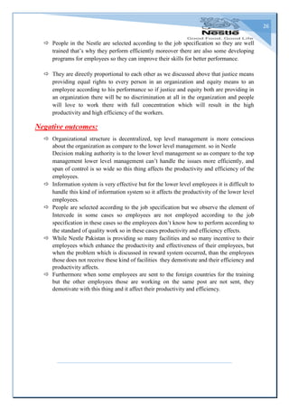 26
 People in the Nestle are selected according to the job specification so they are well
trained that’s why they perform efficiently moreover there are also some developing
programs for employees so they can improve their skills for better performance.
 They are directly proportional to each other as we discussed above that justice means
providing equal rights to every person in an organization and equity means to an
employee according to his performance so if justice and equity both are providing in
an organization there will be no discrimination at all in the organization and people
will love to work there with full concentration which will result in the high
productivity and high efficiency of the workers.
Negative outcomes:
 Organizational structure is decentralized, top level management is more conscious
about the organization as compare to the lower level management. so in Nestle
Decision making authority is to the lower level management so as compare to the top
management lower level management can’t handle the issues more efficiently, and
span of control is so wide so this thing affects the productivity and efficiency of the
employees.
 Information system is very effective but for the lower level employees it is difficult to
handle this kind of information system so it affects the productivity of the lower level
employees.
 People are selected according to the job specification but we observe the element of
Intercede in some cases so employees are not employed according to the job
specification in these cases so the employees don’t know how to perform according to
the standard of quality work so in these cases productivity and efficiency effects.
 While Nestle Pakistan is providing so many facilities and so many incentive to their
employees which enhance the productivity and effectiveness of their employees, but
when the problem which is discussed in reward system occurred, than the employees
those does not receive these kind of facilities they demotivate and their efficiency and
productivity affects.
 Furthermore when some employees are sent to the foreign countries for the training
but the other employees those are working on the same post are not sent, they
demotivate with this thing and it affect their productivity and efficiency.
 