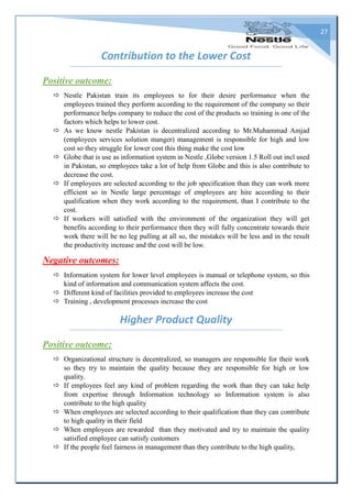 27
Contribution to the Lower Cost
Positive outcome:
 Nestle Pakistan train its employees to for their desire performance when the
employees trained they perform according to the requirement of the company so their
performance helps company to reduce the cost of the products so training is one of the
factors which helps to lower cost.
 As we know nestle Pakistan is decentralized according to Mr.Muhammad Amjad
(employees services solution manger) management is responsible for high and low
cost so they struggle for lower cost this thing make the cost low
 Globe that is use as information system in Nestle ,Globe version 1.5 Roll out incl used
in Pakistan, so employees take a lot of help from Globe and this is also contribute to
decrease the cost.
 If employees are selected according to the job specification than they can work more
efficient so in Nestle large percentage of employees are hire according to their
qualification when they work according to the requirement, than I contribute to the
cost.
 If workers will satisfied with the environment of the organization they will get
benefits according to their performance then they will fully concentrate towards their
work there will be no leg pulling at all so, the mistakes will be less and in the result
the productivity increase and the cost will be low.
Negative outcomes:
 Information system for lower level employees is manual or telephone system, so this
kind of information and communication system affects the cost.
 Different kind of facilities provided to employees increase the cost
 Training , development processes increase the cost
Higher Product Quality
Positive outcome:
 Organizational structure is decentralized, so managers are responsible for their work
so they try to maintain the quality because they are responsible for high or low
quality.
 If employees feel any kind of problem regarding the work than they can take help
from expertise through Information technology so Information system is also
contribute to the high quality
 When employees are selected according to their qualification than they can contribute
to high quality in their field
 When employees are rewarded than they motivated and try to maintain the quality
satisfied employee can satisfy customers
 If the people feel fairness in management than they contribute to the high quality,
 