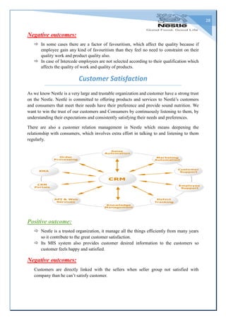 28
Negative outcomes:
 In some cases there are a factor of favouritism, which affect the quality because if
employee gain any kind of favouritism than they feel no need to constraint on their
quality work and product quality also.
 In case of Intercede employees are not selected according to their qualification which
affects the quality of work and quality of products.
Customer Satisfaction
As we know Nestle is a very large and trustable organization and customer have a strong trust
on the Nestle. Nestlé is committed to offering products and services to Nestlé’s customers
and consumers that meet their needs have their preference and provide sound nutrition. We
want to win the trust of our customers and Consumers by continuously listening to them, by
understanding their expectations and consistently satisfying their needs and preferences.
There are also a customer relation management in Nestle which means deepening the
relationship with consumers, which involves extra effort in talking to and listening to them
regularly.
Positive outcome:
 Nestle is a trusted organization, it manage all the things efficiently from many years
so it contribute to the great customer satisfaction.
 Its MIS system also provides customer desired information to the customers so
customer feels happy and satisfied.
Negative outcomes:
Customers are directly linked with the sellers when seller group not satisfied with
company than he can’t satisfy customer.
 