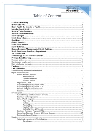 2
Table of Content
Executive Summary…………………………………………………………………………………4
History of Nestle……………………………………………………………………………………..5
Henri Nestlé, the founder of Nestlé……………………………………………………………….5
Introduction of Nestle……………………………………………………………………………….6
Nestlé’s Vision Statement……………………………………………………………..……………6
Nestlé’s Mission Statement………………………………………………………………………...6
Nestlé’s Slogan……………………………………………………………………………......6
Nestle Core values…………………………………………………………………………....6
Our Goals………………………………………………………………………………….…7
Global Structure……………………………………………………………………………..7
Some Nestle Brands…………………………………………………………………………………8
Nestle Pakistan…………………………………………………………………………………….…8
Human Resource Management of Nestle Pakistan…………………………………………….9
Nestle Continuous Excellence Department……………………………………………………...9
Ms. Nadia Umer…………………………………………………………………………………….10
Methodology use for collection of data…………………………………………………………11
Problem Based learning…………………………………………………………………………...11
Company Visit………………………………………………………………………………………...11
Questionnaire (employees) ………………………………………………………………………...…11
Meet with leaving employee…………………………………………………………………………..11
Findings……………………………………………………………………………………………...12
First Dimension……………………………………………………………………………………..12
Elements of high performance work system………………………………………………………….12
Organizational structure……………………………………………………………………………….12
Human Resource Structure…………………………………………………………………...13
Shared Services………………………………………………………………………13
Centre of Expertise…………………………………………………………………..13
Business Partners…………………………………………………………………….13
Organization Chart …………………………………………………………………………...14
Required employees by overall Nestle……………………………………………………….15
Required employees by overall NCE…………………………………………………………15
Problem in Organizational structure………………………………………………………....16
Location………………………………………………………………………………………16
Reward system………………………………………………………………………………………...16
Reward linkage with Performance at Nestle…………………………………………………16
Employee wellness programs…………………………………………………………...……17
Perks at Work program……………………………………………………………………….17
Paid Time off………………………………………………………………………...17
Holidays……………………………………………………………………………...17
Parental Leave………………………………………………………………………..17
Health Works………………………………………………………………………...17
Online Services & Discounts………………………………………………………...17
Employee Assistance Program (EAP) ……………………………………………………….17
Counseling, Education Resource & Referral Services………………………………………17
Problems in Reward System………………………………………………………………….17
People………………………………………………………………………………………………….18
Selection & recruitment in Nestle Pakistan……………………………………………..……18
Recruitment…………………………………………………………………………..19
 