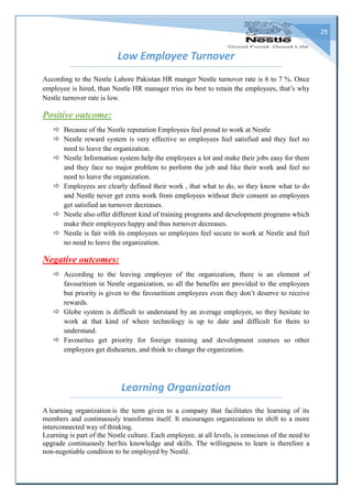 29
Low Employee Turnover
According to the Nestle Lahore Pakistan HR manger Nestle turnover rate is 6 to 7 %. Once
employee is hired, than Nestle HR manager tries its best to retain the employees, that’s why
Nestle turnover rate is low.
Positive outcome:
 Because of the Nestle reputation Employees feel proud to work at Nestle
 Nestle reward system is very effective so employees feel satisfied and they feel no
need to leave the organization.
 Nestle Information system help the employees a lot and make their jobs easy for them
and they face no major problem to perform the job and like their work and feel no
need to leave the organization.
 Employees are clearly defined their work , that what to do, so they know what to do
and Nestle never get extra work from employees without their consent so employees
get satisfied an turnover decreases.
 Nestle also offer different kind of training programs and development programs which
make their employees happy and thus turnover decreases.
 Nestle is fair with its employees so employees feel secure to work at Nestle and feel
no need to leave the organization.
Negative outcomes:
 According to the leaving employee of the organization, there is an element of
favouritism in Nestle organization, so all the benefits are provided to the employees
but priority is given to the favouritism employees even they don’t deserve to receive
rewards.
 Globe system is difficult to understand by an average employee, so they hesitate to
work at that kind of where technology is up to date and difficult for them to
understand.
 Favourites get priority for foreign training and development courses so other
employees get dishearten, and think to change the organization.
Learning Organization
A learning organization is the term given to a company that facilitates the learning of its
members and continuously transforms itself. It encourages organizations to shift to a more
interconnected way of thinking.
Learning is part of the Nestle culture. Each employee, at all levels, is conscious of the need to
upgrade continuously her/his knowledge and skills. The willingness to learn is therefore a
non-negotiable condition to be employed by Nestlé.
 