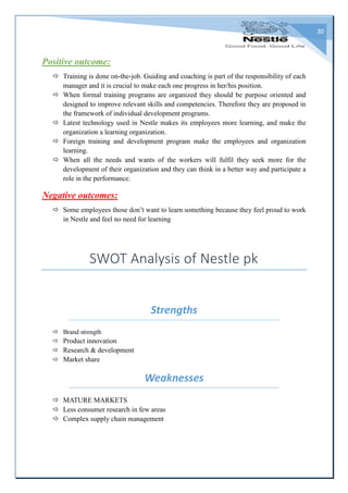 30
Positive outcome:
 Training is done on-the-job. Guiding and coaching is part of the responsibility of each
manager and it is crucial to make each one progress in her/his position.
 When formal training programs are organized they should be purpose oriented and
designed to improve relevant skills and competencies. Therefore they are proposed in
the framework of individual development programs.
 Latest technology used in Nestle makes its employees more learning, and make the
organization a learning organization.
 Foreign training and development program make the employees and organization
learning.
 When all the needs and wants of the workers will fulfil they seek more for the
development of their organization and they can think in a better way and participate a
role in the performance.
Negative outcomes:
 Some employees those don’t want to learn something because they feel proud to work
in Nestle and feel no need for learning
SWOT Analysis of Nestle pk
Strengths
 Brand strength
 Product innovation
 Research & development
 Market share
Weaknesses
 MATURE MARKETS
 Less consumer research in few areas
 Complex supply chain management
 