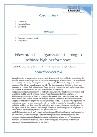 31
Opportunities
 Expansion
 Product offering
 Global hub
Threats
 Changing consumer trends
 Competition
HRM practices organization is doing to
achieve high performance
Nestle HR management perform a number of activities to achieve high performance.
Shared Services (SS)
As explained in the organization structure, this department is responsible for maintaining the
data and records of the employees to decide about their pays, allowances etc. The department
is also supposed to carry out the performance appraisals (PA) with the help of the line
managers. The SS sets guidelines and provides the line managers with tools, systems and
processes to evaluate their subordinates. Based on these evaluations, pays and remunerations
are decided. (Remunerations are done by the Centre of Expertise).
The pay and compensation strategy is tied to the achievement of the business objectives and
helps them build a growth-oriented culture. Apart from payrolls, SS is in-charge of
administration of employee funds. It is supposed to decide that which employee gets which
fringe benefit, and to what extent, for example, medical allowances, travel allowances etc.
The provident funds for employees are also calculated by SS. The SS is a vital department for
maintaining employee motivation and loyalty to Nestlé. It needs to be ensured that all data
collection and PAs are done correctly, and in line with the procedures and guidelines set by
the organization. It also needs to give enough allowances and leverages to the employees to
allow them to balance their personal and professional life.
Nestlé believes that employee’s private and professional life should have a good balance. In
the same spirit, Nestlé encourages flexible working conditions whenever possible and
encourages its employees to have interests and motivations outside work. This not only
maintains satisfaction with the job, it also increases loyalty, productivity and provides
motivation for better performance in the future.
 