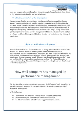 33
given to a company after considering how it is performing in financial context. Some forms
of PRP are strategic pay, flexible pay, and variable pay.
 Objective Evaluation of the Organization
Human resource function has significance with the onset of global competition. Human
resource managers and corporate planning managers think more strategically and step by
step. How intense competition impacts upon employment stability can be addressed by them.
Implementing cost savings policies regarding employment and thinking with executives on
the process of supporting corporate activities are not the same things. To stop downside of
global competition the human resource managers should be more active and recruit and keep
up efficient workforce. Planning should be done from the very beginning to stop bloating of
organization.
Role as a Business Partner
Business Partner’s tasks and responsibilities can be clearly explained with his position in the
business as a Business partner. A business partner is a link between the whole of
the organization and the Human Resource Department. His main focus is on coordinating and
integrating the strategies and plan of actions of different departments in line with the whole
organization. He ensures that the growth objectives and plans of the departments don’t come
into conflict with the mission of the organization as a whole. The Centre of Expertise is
concerned with making changes and finding new ways of operating to increase the efficiency
of the whole organization.
How well company has managed its
performance management
The function of Performance management is to ensure the fulfilment of goals in an effective
and efficient manner. Moreover, it watches performance of organization and process of
production, employees etc.
In Nestle Pakistan
 Line managers and HR assess formally once in a year and get feedback.
 Subordinate managers can interrogate for an unfair evaluation.
 The HR department has enlisted specific key performance indicators.
 