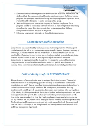 34
 Remuneration structure and promotion criteria consider individual performance. HR
staff must help the management in elaborating training programs. Sufficient training
programs are developed at the level of every working company that capitalizes on the
availability of local regional or global resources of the group.
 Some training programs improve the language skills of the employees. These
programs also try to consolidate corporate cohesion as well as to promote networking
throughout the group. They develop and share best practices of the different
management disciplines practiced in the group.
 E-learning programs are alternative to formal training programs.
Competency profile mapping
Competencies are accumulated by totalizing success factors important for obtaining good
results in a particular job or in a particular company at nestle. Success factors are made up of
knowledge, skills and attributes that are stated in case of particular behaviours and are
exhibited by efficient performers in those works. Attributes include personal characteristics,
features, motives, values or ways of thinking affecting an individual’s behaviour.
Competencies in organization can be divided into two categories- personal functioning
competencies that include broad success factors untied to a specific work function or
industry. These competencies often notice leadership or emotional intelligence behaviour
Critical Analysis of HR PERFORMANCE
The performance of an organization must be analysed for the development. This analysis
makes revaluation of existing strategy possible and easy to understand the faults so that
organization can rectify them at once. Recruitment, training and development of employee’s
caliber have been done with high standards. HR Management provides best working
conditions with suitable growth opportunities. Employees must maintain rules and regulation
of the country. HR Management keeps the record of the best performing employees and gives
them opportunities for growth. This analysis proves the best performance standard of HR
dept. in the present market. It is clear that Nestle emphasizes on personal achievement and
the pay structure HR has planned for its employees and the company also mixes practices like
Job Enrichment and Job enlargement, to motivate employees and to break the monotony of
their Job tasks. An example of Job enlargement is the correspondent who acts both in sales
and brand management department
 