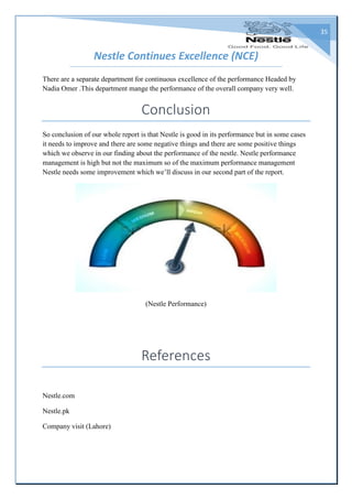 35
Nestle Continues Excellence (NCE)
There are a separate department for continuous excellence of the performance Headed by
Nadia Omer .This department mange the performance of the overall company very well.
Conclusion
So conclusion of our whole report is that Nestle is good in its performance but in some cases
it needs to improve and there are some negative things and there are some positive things
which we observe in our finding about the performance of the nestle. Nestle performance
management is high but not the maximum so of the maximum performance management
Nestle needs some improvement which we’ll discuss in our second part of the report.
(Nestle Performance)
References
Nestle.com
Nestle.pk
Company visit (Lahore)
 