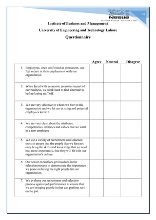 36
Institute of Business and Management
University of Engineering and Technology Lahore
Questionnaire
Agree Neutral Disagree
1. Employees, once confirmed as permanent, can
feel secure in their employment with our
organization.
2. When faced with economic pressures in part of
our business, we work hard to find alternatives
before laying staff off.
3. We are very selective in whom we hire in this
organization and we let our existing and potential
employees know it.
4. We are very clear about the attributes,
competencies, attitudes and values that we want
in a new employee
5. We use a variety of recruitment and selection
tools to ensure that the people that we hire not
only bring the skills and knowledge that we need
but, more importantly, that they will fit with our
organization's culture.
6. Our senior executives get involved in the
selection process to demonstrate the importance
we place on hiring the right people for our
organization.
7. We evaluate our recruitment and selection
process against job performance to ensure that
we are bringing people in that can perform well
on the job.
 