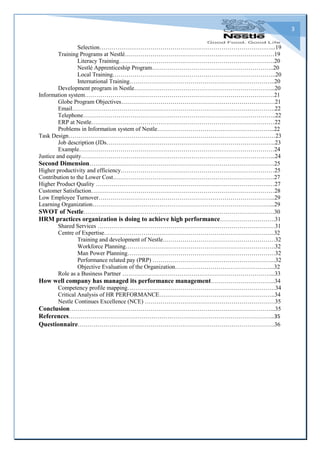 3
Selection……………………………………………………………………………...19
Training Programs at Nestlé………………………………………….………………………19
Literacy Training…………………………………………………………………….20
Nestlé Apprenticeship Program……………………………………………………..20
Local Training………………………………………………………………………..20
International Training………………………………………………………………..20
Development program in Nestle……………………………………………………………...20
Information system……………………………………………………………………………………21
Globe Program Objectives……………………………………………………………………21
Email………………………………………………………………………………………….22
Telephone……………………………………………………………………………………..22
ERP at Nestle…………………………………………………………………………………22
Problems in Information system of Nestle…………………………………………………...22
Task Design……………………………………………………………………………………………23
Job description (JDs…………………………………………………………………………..23
Example………………………………………………………………………………………24
Justice and equity……………………………………………………………………………………...24
Second Dimension………………………………………………………………………………….25
Higher productivity and efficiency……………………………………………………………………25
Contribution to the Lower Cost……………………………………………………………………….27
Higher Product Quality …………………………………………………………………………….…27
Customer Satisfaction…………………………………………………………………………………28
Low Employee Turnover……………………………………………………………………………...29
Learning Organization………………………………………………………………………………...29
SWOT of Nestle…………………………………………………………………………………….30
HRM practices organization is doing to achieve high performance……………………….31
Shared Services ………………………………………………………………………………31
Centre of Expertise…………………………………………………………………………...32
Training and development of Nestle…………………………………………………32
Workforce Planning………………………………………………………………….32
Man Power Planning…………………………………………………………………32
Performance related pay (PRP) ……………………………………………………...32
Objective Evaluation of the Organization…………………………………………...32
Role as a Business Partner …………………………………………………………………...33
How well company has managed its performance management…………………………...34
Competency profile mapping…………………………………………………………………34
Critical Analysis of HR PERFORMANCE…………………………………………………..34
Nestle Continues Excellence (NCE) …………………………………………………………35
Conclusion…………………………………………………………………………………………...35
References…………………………………………………………………………………………...35
Questionnaire……………………………………………………………………………………….36
 