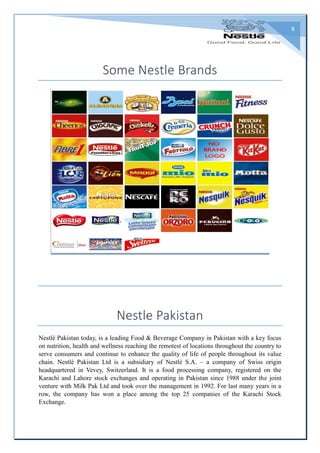 8
Some Nestle Brands
Nestle Pakistan
Nestlé Pakistan today, is a leading Food & Beverage Company in Pakistan with a key focus
on nutrition, health and wellness reaching the remotest of locations throughout the country to
serve consumers and continue to enhance the quality of life of people throughout its value
chain. Nestlé Pakistan Ltd is a subsidiary of Nestlé S.A. – a company of Swiss origin
headquartered in Vevey, Switzerland. It is a food processing company, registered on the
Karachi and Lahore stock exchanges and operating in Pakistan since 1988 under the joint
venture with Milk Pak Ltd and took over the management in 1992. For last many years in a
row, the company has won a place among the top 25 companies of the Karachi Stock
Exchange.
 