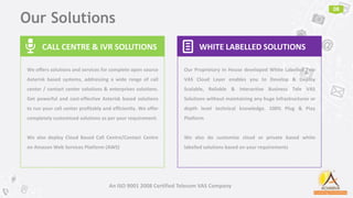 Our Solutions
08
An ISO 9001 2008 Certified Telecom VAS Company
CALL CENTRE & IVR SOLUTIONS🎤
We offers solutions and services for complete open source
Asterisk based systems, addressing a wide range of call
center / contact center solutions & enterprises solutions.
Get powerful and cost-effective Asterisk based solutions
to run your call center profitably and efficiently. We offer
completely customized solutions as per your requirement.
We also deploy Cloud Based Call Centre/Contact Centre
on Amazon Web Services Platform (AWS)
WHITE LABELLED SOLUTIONS📄
Our Proprietary In House developed White Labelled Tele
VAS Cloud Layer enables you to Develop & Deploy
Scalable, Reliable & Interactive Business Tele VAS
Solutions without maintaining any huge infrastructures or
depth level technical knowledge. 100% Plug & Play
Platform
We also do customize cloud or private based white
labelled solutions based on your requirements
 