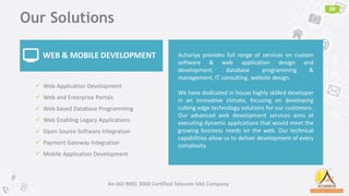 Our Solutions
09
WEB & MOBILE DEVELOPMENT Achariya provides full range of services on custom
software & web application design and
development, database programming &
management, IT consulting, website design.
We have dedicated in house highly skilled developer
in an innovative climate, focusing on developing
cutting edge technology solutions for our customers.
Our advanced web development services aims at
executing dynamic applications that would meet the
growing business needs on the web. Our technical
capabilities allow us to deliver development of every
complexity.
💻
An ISO 9001 2008 Certified Telecom VAS Company
 Web Application Development
 Web and Enterprise Portals
 Web based Database Programming
 Web Enabling Legacy Applications
 Open Source Software Integration
 Payment Gateway Integration
 Mobile Application Development
 
