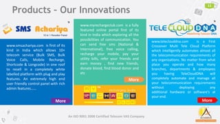 Products – Our Innovations
11
An ISO 9001 2008 Certified Telecom VAS Company
is first of its
kind in India which allows 10+
telecom service (Bulk SMS, Bulk
Voice Calls, Mobile Recharge,
Shortcode & Longcode) in one roof
to resell in a completely white
labelled platform with plug and play
features. An extremely high end
user friendly control panel with rich
admin features……
More
www.myrechargeclub.com is a fully
featured online portal first of its
kind in India which exploring all the
possibilities of communication. You
can send free sms (National &
International), free voice calling,
recharge your mobile, pay your
utility bills, refer your friends and
earn money , find new friends,
donate blood, find blood donor and
etc
More
www.teleclouddna.com is a First
Crossover Multi Tele Cloud Platform
which intelligently automates almost all
the telecommunication requirements of
any organizations. No matter from what
place you operate and how many
branches, departments & employees
you having TeleCloudDNA will
completely automate and manage all
your telecommunication requirements
without deploying any
additional hardware or software's at
your end.
More
www.smsachariya.com
TM
 