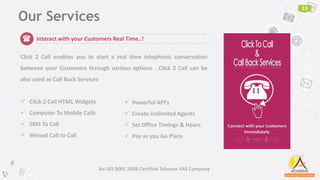 Our Services
13
An ISO 9001 2008 Certified Telecom VAS Company
Interact with your Customers Real Time..!
Click 2 Call enables you to start a real time telephonic conversation
between your Customers through various options . Click 2 Call can be
also used as Call Back Services
 Click 2 Call HTML Widgets
 Computer To Mobile Calls
 SMS To Call
 Missed Call to Call
 Powerful API’s
 Create Unlimited Agents
 Set Office Timings & Hours
 Pay as you Go Plans
(
 