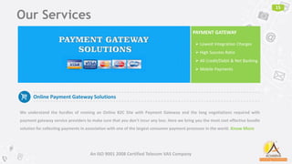 Our Services
15
An ISO 9001 2008 Certified Telecom VAS Company
Online Payment Gateway Solutions
We understand the hurdles of running an Online B2C Site with Payment Gateway and the long negotiations required with
payment gateway service providers to make sure that you don't incur any loss. Here we bring you the most cost effective bundle
solution for collecting payments in association with one of the largest consumer payment processor in the world.
PAYMENT GATEWAY
 Lowest Integration Charges
 High Success Ratio
 All Credit/Debit & Net Banking
 Mobile Payments
Know More
 