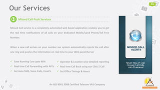 Our Services
16
An ISO 9001 2008 Certified Telecom VAS Company
Missed Call Push Services
Missed Call service is a completely automated web based application enables you to get
the real time notifications of all calls on your dedicated Mobile/Land Phone/Toll Free
Number.
When a new call arrives on your number our system automatically rejects the call after
one ring and pushes the information on real time to your Web panel/Server
 Save Running Cost upto 90%
 Real time Call Forwarding with API's
 Set Auto SMS, Voice Calls, Email's
 Operator & Location wise detailed reporting
 Real time Call Back using our Click 2 Call
 Set Office Timings & Hours
)
 