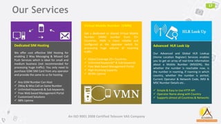 17
Dedicated SIM Hosting
We offer cost effective SIM Hosting for
enabling 2 Way Messaging & Missed Call
Push Services which is ideal for small and
medium business (not recommended for
processing huge traffic). You only need to
purchase GSM SIM Card from any operator
and provide the same to us for hosting.
 Any GSM Number Can Host
 2Way & Miss Call on Same Number
 Unlimited Keywords & Sub keywords
 Free Web based Management Portal
 Customized Solutions
 98% Uptime
Virtual Mobile Number (VMN)
Get a dedicated or shared Virtual Mobile
Number (VMN) number from 25+
Countries. VMN is more reliable and
configured at the operator switch for
processing huge volume of incoming
traffic.
 Global Coverage 25+ Countries
 Unlimited Keywords* & Sub keywords
 Free Web based Management Portal
 High Incoming Capacity
 99.9% Uptime
Advanced HLR Look Up
Our Advanced and Global HLR Lookup
(Home Location Register) Services enables
you to get an array of real-time information
about a Mobile Number (MSISDN), like
whether the number is reachable now, is
the number in roaming, if roaming in which
country, whether the number is ported,
Current Operator & Network Code, IMSI &
MSC Number Details etc..
 Simple & Easy to Use HTTP API
 Operator Name along with Country
 Supports almost all Countries & Networks
Our Services
An ISO 9001 2008 Certified Telecom VAS Company
 
