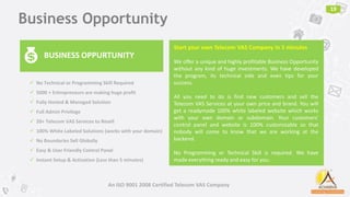 Business Opportunity
19
BUSINESS OPPURTUNITY
Start your own Telecom VAS Company in 5 minutes
We offer a unique and highly profitable Business Opportunity
without any kind of huge investments. We have developed
the program, its technical side and even tips for your
success.
All you need to do is find new customers and sell the
Telecom VAS Services at your own price and brand. You will
get a readymade 100% white labeled website which works
with your own domain or subdomain. Your customers'
control panel and website is 100% customizable so that
nobody will come to know that we are working at the
backend.
No Programming or Technical Skill is required. We have
made everything ready and easy for you.
An ISO 9001 2008 Certified Telecom VAS Company
 No Technical or Programming Skill Required
 5000 + Entrepreneurs are making huge profit
 Fully Hosted & Managed Solution
 Full Admin Privilege
 20+ Telecom VAS Services to Resell
 100% White Labeled Solutions (works with your domain)
 No Boundaries Sell Globally
 Easy & User Friendly Control Panel
 Instant Setup & Activation (Less than 5 minutes)
 