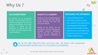 04
An ISO 9001 2008 Certified Telecom VAS Company
Why Us ?
At Achariya we are committed
towards achieving high levels of
customer satisfaction by ensuring
quality, cost effective and timely
solutions. It would be our
endeavour to achieve this with
technical, financial, business and
moral excellence.
OUR COMMITMENT
Quality is an all encompassing part
of our business and lives. Strong
quality processes are built into
every area of work.
Quality by all means can be
described as the tool that ensures
complete customer satisfaction
and in turn the only way to
measure customer satisfaction is
quality.
QUALITY IS A CONCEPT
We do the right thing first time and every time. We deliver with exceptional
professionalism and full return on investment accountability.👍
 In House Development Team
 Cloud Platform with 99.9% Uptime
 White Labelled & Tailor Made Solutions.
 Fully Managed & Hosted Solutions
 One Stop Telecom Solution Provider
 Stable Services at an affordable Pricing.
 Robust API’s for Seamless Integration
 ISO 9001 Certified Company
EXPERIENCE THE DIFFERENCE
 
