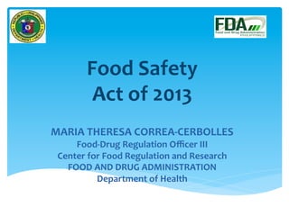Food	
  Safety	
  	
  
Act	
  of	
  2013	
  
	
  
	
  
MARIA	
  THERESA	
  CORREA-­‐CERBOLLES	
  
Food-­‐Drug	
  Regulation	
  Oﬃcer	
  III	
  
Center	
  for	
  Food	
  Regulation	
  and	
  Research	
  
FOOD	
  AND	
  DRUG	
  ADMINISTRATION	
  
Department	
  of	
  Health	
  
	
  
 