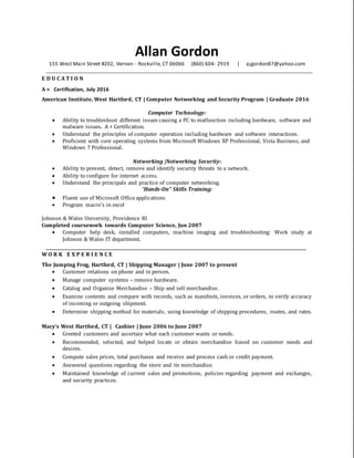 Allan Gordon
155 West Main Street #202, Vernon - Rockville, CT 06066 (860) 604- 2919 | ajgordon87@yahoo.com
____________________________________________________________________________________________________________________________
E D U C A T I O N
A + Certification, July 2016
American Institute, West Hartford, CT | Computer Networking and Security Program | Graduate 2016
Computer Technology:
 Ability to troubleshoot different issues causing a PC to malfunction including hardware, software and
malware issues. A + Certification.
 Understand the principles of computer operation including hardware and software interactions.
 Proficient with core operating systems from Microsoft Windows XP Professional, Vista Business, and
Windows 7 Professional.
Networking |Networking Security:
 Ability to prevent, detect, remove and identify security threats to a network.
 Ability to configure for internet access.
 Understand the principals and practice of computer networking.
“Hands-On” Skills Training:
 Fluent use of Microsoft Officeapplications
 Program macro’s in excel
Johnson & Wales University, Providence RI
Completed coursework towards Computer Science, Jun 2007
 Computer help desk, installed computers, machine imaging and troubleshooting: Work study at
Johnson & Wales IT department.
___________________________________________________________________________
W O R K E X P E R I E N C E
The Jumping Frog, Hartford, CT | Shipping Manager | June 2007 to present
 Customer relations on phone and in person.
 Manage computer systems – remove hardware.
 Catalog and Organize Merchandise – Ship and sell merchandise.
 Examine contents and compare with records, such as manifests, invoices, or orders, to verify accuracy
of incoming or outgoing shipment.
 Determine shipping method for materials, using knowledge of shipping procedures, routes, and rates.
Macy’s West Hartford, CT | Cashier | June 2006 to June 2007
 Greeted customers and ascertain what each customer wants or needs.
 Recommended, selected, and helped locate or obtain merchandise based on customer needs and
desires.
 Compute sales prices, total purchases and receive and process cash or credit payment.
 Answered questions regarding the store and its merchandise.
 Maintained knowledge of current sales and promotions, policies regarding payment and exchanges,
and security practices.
 