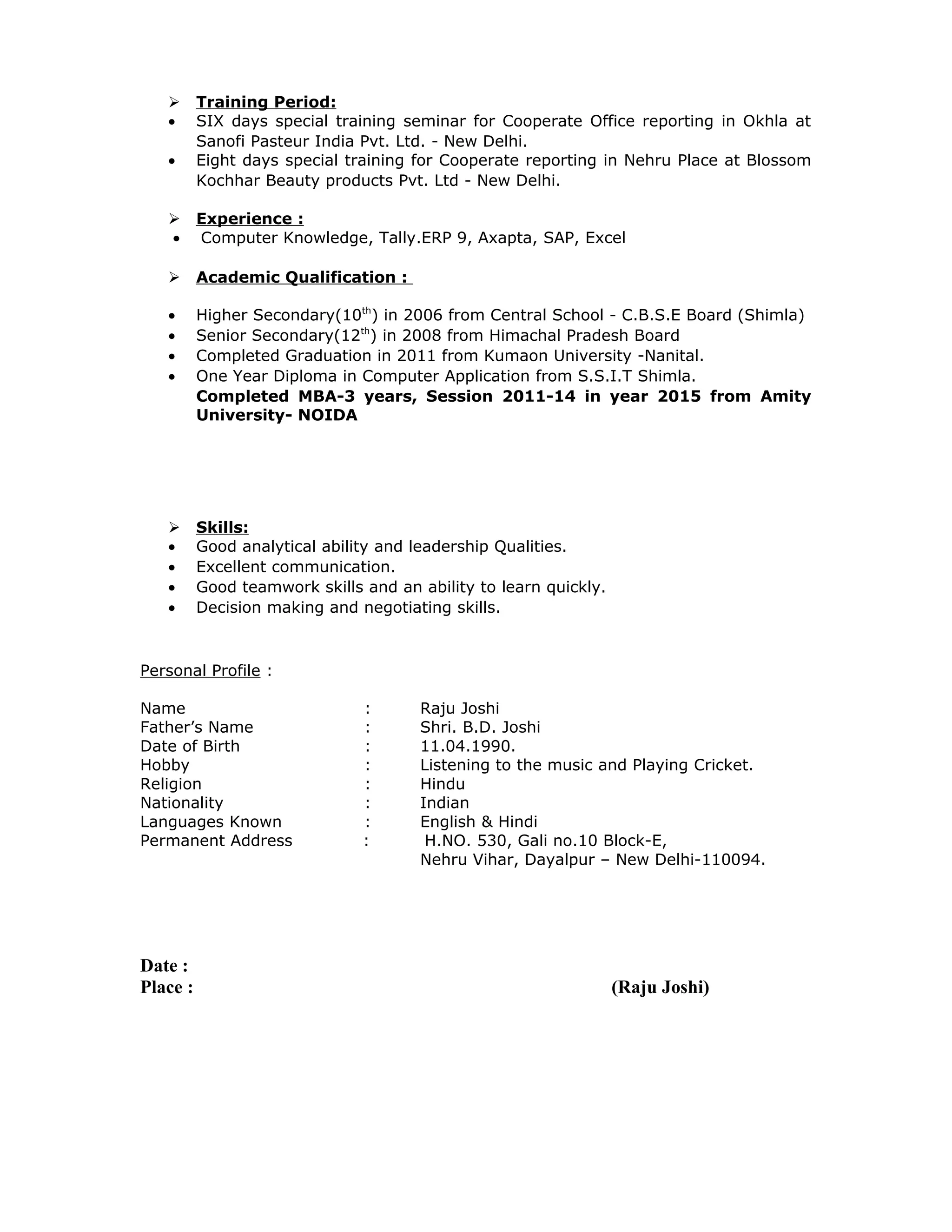  Training Period:
• SIX days special training seminar for Cooperate Office reporting in Okhla at
Sanofi Pasteur India Pvt. Ltd. - New Delhi.
• Eight days special training for Cooperate reporting in Nehru Place at Blossom
Kochhar Beauty products Pvt. Ltd - New Delhi.
 Experience :
• Computer Knowledge, Tally.ERP 9, Axapta, SAP, Excel
 Academic Qualification :
• Higher Secondary(10th
) in 2006 from Central School - C.B.S.E Board (Shimla)
• Senior Secondary(12th
) in 2008 from Himachal Pradesh Board
• Completed Graduation in 2011 from Kumaon University -Nanital.
• One Year Diploma in Computer Application from S.S.I.T Shimla.
Completed MBA-3 years, Session 2011-14 in year 2015 from Amity
University- NOIDA
 Skills:
• Good analytical ability and leadership Qualities.
• Excellent communication.
• Good teamwork skills and an ability to learn quickly.
• Decision making and negotiating skills.
Personal Profile :
Name : Raju Joshi
Father’s Name : Shri. B.D. Joshi
Date of Birth : 11.04.1990.
Hobby : Listening to the music and Playing Cricket.
Religion : Hindu
Nationality : Indian
Languages Known : English & Hindi
Permanent Address : H.NO. 530, Gali no.10 Block-E,
Nehru Vihar, Dayalpur – New Delhi-110094.
Date :
Place : (Raju Joshi)
 