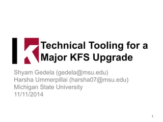 Technical Tooling for a
Major KFS Upgrade
Shyam Gedela (gedela@msu.edu)
Harsha Ummerpillai (harsha07@msu.edu)
Michigan State University
11/11/2014
1
 