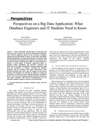 Engineering, Technology & Applied Science Research Vol. 5, No. 5, 2015, 850-853 850
www.etasr.com Erturk and Jyoti: Perspectives on a Big Data Application: What Database Engineers and IT Students…
Perspectives
Perspectives on a Big Data Application: What
Database Engineers and IT Students Need to Know
Emre Erturk
Senior Lecturer, School of Computing
Eastern Institute of Technology
Napier, New Zealand
eerturk@eit.ac.nz
Kamal Jyoti
Postgraduate Student, School of Computing
Eastern Institute of Technology
Napier, New Zealand
erkamaljyoti@gmail.com
Abstract— Cloud Computing and Big Data are important and
related current trends in the world of information technology.
They will have significant impact on the curricula of computer
engineering and information systems at universities and higher
education institutions. Learning about big data is useful for both
working database professionals and students, in accordance with
the increase in jobs requiring these skills. It is also important to
address a broad gamut of database engineering skills, i.e.
database design, installation, and operation. Therefore the
authors have investigated MongoDB, a popular application, both
from the perspective of industry retraining for database
specialists and for teaching. This paper demonstrates some
practical activities that can be done by students at the Eastern
Institute of Technology New Zealand. In addition to testing and
preparing new content for future students, this paper contributes
to the very recent and emerging academic literature in this area.
This paper concludes with general recommendations for IT
educators, database engineers, and other IT professionals.
Keywords-information technology; database design; big data;
MongoDB
I. INTRODUCTION
This paper discusses the latest emerging database
technology and concepts. The content is aimed at information
technology and cloud computing students as well as working
database designers and administrators surveying professional
and scholarly literature, and considering retraining. In order to
demonstrate certain aspects of big data, it is first necessary to
briefly review the qualities of modern cloud based databases.
This also involves revisiting some of the fundamentals of
database technologies. Providing an instructional manual is not
the purpose of this paper. The aim is to demonstrate the
primary activities and concepts that current IT students and
database engineers need to know in order to work
professionally with big data applications. Then the paper
relates the essential learning objectives and their relevance for
industry practice and to the IT sector in general. The following
activities can be done in the Database Management Systems
and Database Administration courses. Students in these two
courses are not required to do extensive programming or create
new applications. Prior to the demonstrations in section IV, this
paper covers the fundamentals of big data and MongoDB in
sections II and III with a literature review. Finally, the paper
summarizes and reflects on the authors’ technical
experimentation along with conclusions and recommendations
in section V.
II. CLOUD COMPUTING AND THE IMPACT ON BIG DATA
Cloud Computing services operate on shared and remote
resources on the internet rather than on an organization’s own
local servers or on the end users’ own personal computers or
devices [1-2]. As a result, cloud based services achieve greater
availability, flexibility, and scalability. A wide range of
platforms and applications are currently delivered under the
banner of cloud computing.
Data management is an important issue in cloud computing
as millions of people use cloud based hardware and software
services that constantly store, update, and retrieve a great
amount of data. Big Data is the term used to describe massive
volumes of both structured and unstructured data [3]. It is
difficult and inefficient to process this amount and type of data
using traditional database applications [4]. One example of big
data comes from the constantly expanding social media
platforms and their users. Another example is from the
increasingly complex health care industry offering new devices
and web based applications for the customers. All of this data is
hosted on remote servers on the cloud. Managing and running
large and ‘live’ databases on the internet involves many
technical aspects such as virtualization, concurrency control,
operating systems, network administration, process scheduling,
load balancing, transaction management, and database design.
III. UNDERSTANDING BIG DATA APPLICATIONS
In order to manage big data, many NoSQL (Not only SQL)
databases have been introduced in recent years. These NoSQL
databases handle data in ways different from the tables and
 