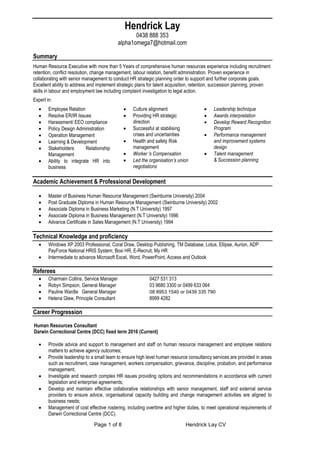 Page 1 of 8 Hendrick Lay CV
Hendrick Lay
0438 888 353
alpha1omega7@hotmail.com
Summary
Human Resource Executive with more than 5 Years of comprehensive human resources experience including recruitment
retention, conflict resolution, change management, labour relation, benefit administration. Proven experience in
collaborating with senior management to conduct HR strategic planning order to support and further corporate goals.
Excellent ability to address and implement strategic plans for talent acquisition, retention, succession planning, proven
skills in labour and employment law including complaint investigation to legal action.
Expert in:
 Employee Relation
 Resolve ER/IR Issues
 Harassment/ EEO compliance
 Policy Design Administration
 Operation Management
 Learning & Development
 Stakeholders Relationship
Management
 Ability to integrate HR into
business
 Culture alignment
 Providing HR strategic
direction
 Successful at stabilising
crises and uncertainties
 Health and safety Risk
management
 Worker 's Compensation
 Led the organisation’s union
negotiations
 Leadership technique
 Awards interpretation
 Develop Reward Recognition
Program
 Performance management
and improvement systems
design
 Talent management
& Succession planning
Academic Achievement & Professional Development
 Master of Business Human Resource Management (Swinburne University) 2004
 Post Graduate Diploma in Human Resource Management (Swinburne University) 2002
 Associate Diploma in Business Marketing (N.T University) 1997
 Associate Diploma in Business Management (N.T University) 1996
 Advance Certificate in Sales Management (N.T University) 1994
Technical Knowledge and proficiency
 Windows XP 2003 Professional, Coral Draw, Desktop Publishing, TM Database, Lotus, Ellipse, Aurion, ADP
PayForce National HRIS System; Boxi HR, E-Recruit, My HR
 Intermediate to advance Microsoft Excel, Word, PowerPoint, Access and Outlook
Referees
 Charmain Collins, Service Manager 0427 531 313
 Robyn Simpson, General Manager 03 9680 3300 or 0499 633 064
 Pauline Wardle General Manager 08 8953 1540 or 0439 335 790
 Helena Glew, Principle Consultant 8999 4282
Career Progression
Human Resources Consultant
Darwin Correctional Centre (DCC) fixed term 2016 (Current)
 Provide advice and support to management and staff on human resource management and employee relations
matters to achieve agency outcomes;
 Provide leadership to a small team to ensure high level human resource consultancy services are provided in areas
such as recruitment, case management, workers compensation, grievance, discipline, probation, and performance
management;
 Investigate and research complex HR issues providing options and recommendations in accordance with current
legislation and enterprise agreements;
 Develop and maintain effective collaborative relationships with senior management, staff and external service
providers to ensure advice, organisational capacity building and change management activities are aligned to
business needs;
 Management of cost effective rostering, including overtime and higher duties, to meet operational requirements of
Darwin Correctional Centre (DCC).
 