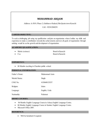 MUHAMMAD ARQAM
Address: A-3019, Phase 2, Gulshan-e-Hadeed, Bin Qasim town Karachi
Cell: +923412868291
CAREER OBJECTIVE:
To seek a challenging job using my qualification and join an organization where I utilize my skills and
experience to make a contribution towards the achievements and over all goals of organization through
untiring would be on the growth and development of organization.
ACADEMICQUALIFICATION:
 Matric (science) Board of karachi
 F.sc Board of karachi
EXPERIENCE:
 06 Months teaching in Chamber public school.
PERSONAL INFORMATION:
Father’s Name: Muhammad Asim
Marital Status: Single
CNIC No 4130448135337
Religion: Islam
Language: English, Urdu
Nationality: Pakistani
SHORT COURSES:
 06 Months English Language Course in Askary English Language Centre.
 06 Months English Language Course in Santino English Language Centre.
 Microsoft Office 2007.
REFERENCE:
 Will be furnished if required.
 