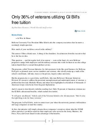 1
PUBLISHED MONDAY, DECEMBER 10, 2012 AT 12:30 AM / UPDATED AT 9:25 AM
Only 36% of veterans utilizing GI Bill's
free tuition
By Matthew Hansen / World-Herald staff writer
Related links
 At War At Home
Bellevue University Vice President Mike Echols asks the company executives that he meets a
seemingly simple question:
How much of your workforce served in the military?
The answer: Often a blank stare. A shrug of the shoulders. An admission from the executive that
he or she has no idea.
That question — and the regular lack of an answer — rests at the heart of a new Bellevue
program to nudge both employers and the military veterans who work for them to use the college
tuition benefit they've earned through their service.
The program, called Veterans Initiative for Advancement, looks like good business for Bellevue.
If all goes as planned, more service members and veterans, who already make up a tenth of the
school's enrollment, will take classes at the private, largely online university.
But the program also is a good idea, said Echols, who runs Bellevue's Strategic Initiatives
Division. It's meant to address the persistent unemployment and underemployment of veterans, a
problem that first lady Michelle Obama and others have highlighted as hundreds of thousands of
American troops come home from Iraq and Afghanistan.
And it's meant to deal directly with this startling fact: Only 36 percent of American veterans use
the GI Bill's educational benefits, which include free tuition.
“It will grow enrollment,” Echols said of the Veterans Initiative for Advancement. “But it's also
the right thing to do for these veterans.”
The program, led by Echols, starts in earnest next year when the university partners with midsize
and large companies around the country.
At first, the initiative will simply educate those companies' executives about what the GI Bill
offers and why it would be smart for their employees who served in the Army, Marines, Air
Force, Navy and Coast Guard to take advantage of the benefits.
 