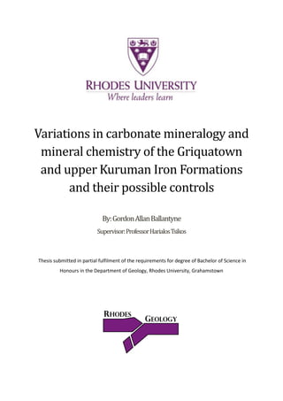 Variations in carbonate mineralogy and
mineral chemistry of the Griquatown
and upper Kuruman Iron Formations
and their possible controls
By:GordonAllanBallantyne
Supervisor:ProfessorHarialosTsikos
Thesis submitted in partial fulfilment of the requirements for degree of Bachelor of Science in
Honours in the Department of Geology, Rhodes University, Grahamstown
 