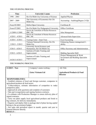 2
THE STUDYING PROCESS
Time University’s name Profession
1998 – 2003 Ho Chi Minh City University of Science Applied Physics
2007 – 2009
The University of Economics Ho Chi
Minh City
Accounting - Auditing(Degree 2 CQ)
From 05/2003 HaNoi Open University Certificate B
From 07/2003 Ho Chi Minh City Pedagogical University Office Certificate
11/2009-11/2009
Service & Consultant of Human Resources
BBC, JSC Sales Management
4/2011 - 4/2011
Service & Consultant of Human Resources
BBC, JSC Advanced Sales Supervision
6/2011 - 6/2011 Training Center - Smart Train Excel Accounting
3/2013 - 3/2013
Vietnam National University, Ho Chi
Minh City
Enhancing finance management’s
ability
3/2013 - 4/2013
University Social Sciences and
Humanities, Ho Chi Minh City Office Secretary and Administration
5/2013 - 6/2013
Institute of Cadre Training and
Improvement Bidding Specialist Skill
10/2013-10/2013
Institute of Cadre Training and
Improvement
Project Management & Work
Investment and Building Specialist
Skill
THE WORKING PROCESS
11/2015 – Now Company’s name working :
Gotec Vietnam Ltd
Job Title:
Agricultural Products & Food
Director
RESPONSIBILITIES:
- Establish relations of local and foreign customer, companies in
agricultural products & food sector;
- Collect/analyze, estimate information of competitor to make
competitive plan;
- Approach & settle questions and complain of customers
- Take part in negotiation and signing business contracts.
- Co-ordinate with Production Manager to ensure delivery plan of
signed contracts;
- Carry out plans supply local agricultural products and foods to
big contracts, for delivery immediately.
- Organize and deploy bids to package deal of plans having capital
belong to the government budget.
- Get tasks and periodical report in month, quarter and year to
General Director directly.
RESULT :
 