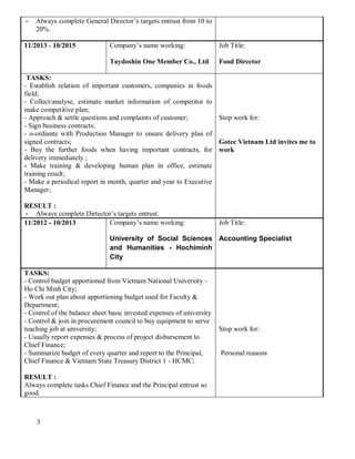 3
- Always complete General Director’s targets entrust from 10 to
20%.
11/2013 - 10/2015 Company’s name working:
Taydoshin One Member Co., Ltd
Job Title:
Food Director
TASKS:
- Establish relation of important customers, companies in foods
field;
- Collect/analyse, estimate market information of competitor to
make competitive plan;
- Approach & settle questions and complaints of customer;
- Sign business contracts;
- o-ordiante with Production Manager to ensure delivery plan of
signed contracts;
- Buy the further foods when having important contracts, for
delivery immediately ;
- Make training & developing human plan in office, estimate
training result;
- Make a periodical report in month, quarter and year to Executive
Manager;
RESULT :
- Always complete Dirtector’s targets entrust.
Stop work for:
Gotec Vietnam Ltd invites me to
work
11/2012 - 10/2013 Company’s name working:
University of Social Sciences
and Humanities - Hochiminh
City
Job Title:
Accounting Specialist
TASKS:
- Control budget apportioned from Vietnam National University -
Ho Chi Minh City;
- Work out plan about apportioning budget used for Faculty &
Department;
- Control of the balance sheet basic invested expenses of university
- Control & join in procurement council to buy equipment to serve
teaching job at university;
- Usually report expenses & process of project disbursement to
Chief Finance;
- Summarize budget of every quarter and report to the Principal,
Chief Finance & Vietnam State Treasury District 1 - HCMC;
RESULT :
Always complete tasks Chief Finance and the Principal entrust so
good.
Stop work for:
Personal reasons
 