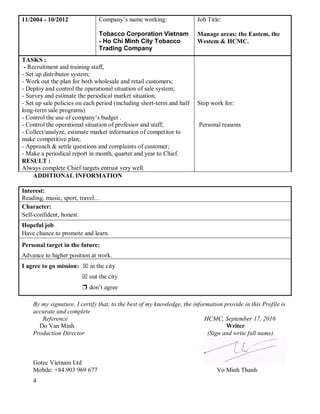 4
11/2004 - 10/2012 Company’s name working:
Tobacco Corporation Vietnam
- Ho Chi Minh City Tobacco
Trading Company
Job Title:
Manage areas: the Eastem, the
Westem & HCMC.
TASKS :
- Recruitment and training staff,
- Set up distributor system;
- Work out the plan for both wholesale and retail customers;
- Deploy and control the operational situation of sale system;
- Survey and estimate the periodical market situation.
- Set up sale policies on each period (including short-term and half
long-term sale programs)
- Control the use of company’s budget .
- Control the operational situation of professor and staff;
- Collect/analyze, estimate market information of competitor to
make competitive plan;
- Approach & settle questions and complaints of customer;
- Make a periodical report in month, quarter and year to Chief.
RESULT :
Always complete Chief targets entrust very well.
Stop work for:
Personal reasons
ADDITIONAL INFORMATION
Interest:
Reading, music, sport, travel…
Character:
Self-confident, honest.
Hopeful job
Have chance to promote and learn.
Personal target in the future:
Advance to higher position at work.
I agree to go mission: ⌧ in the city
⌧ out the city
❒ don’t agree
By my signature, I certify that, to the best of my knowledge, the information provide in this Profile is
accurate and complete
Reference HCMC, September 17, 2016
Do Van Minh Writer
Production Director (Sign and write full name)
Gotec Vietnam Ltd
Mobile: +84.903 969 677 Vo Minh Thanh
 